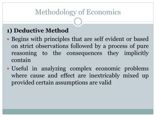 Methodology of Economics
1) Deductive Method
 Begins with principles that are self evident or based
on strict observations followed by a process of pure
reasoning to the consequences they implicitly
contain
 Useful in analyzing complex economic problems
where cause and effect are inextricably mixed up
provided certain assumptions are valid
 