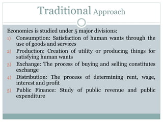 Traditional Approach
Economics is studied under 5 major divisions:
1) Consumption: Satisfaction of human wants through the
use of goods and services
2) Production: Creation of utility or producing things for
satisfying human wants
3) Exchange: The process of buying and selling constitutes
exchange
4) Distribution: The process of determining rent, wage,
interest and profit
5) Public Finance: Study of public revenue and public
expenditure
 