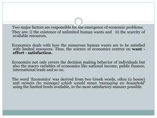 Two major factors are responsible for the emergence of economic problems.
They are: i) the existence of unlimited human wants and ii) the scarcity of
available resources.
Economics deals with how the numerous human wants are to be satisfied
with limited resources. Thus, the science of economics centres on want -
effort - satisfaction.
Economics not only covers the decision making behavior of individuals but
also the macro variables of economies like national income, public finance,
international trade and so on.
The word ‘Economics’ was derived from two Greek words, oikos (a house)
and nemein (to manage) which would mean ‘managing an household’
using the limited funds available, in the most satisfactory manner possible.
 