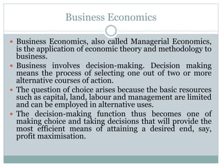Business Economics
 Business Economics, also called Managerial Economics,
is the application of economic theory and methodology to
business.
 Business involves decision-making. Decision making
means the process of selecting one out of two or more
alternative courses of action.
 The question of choice arises because the basic resources
such as capital, land, labour and management are limited
and can be employed in alternative uses.
 The decision-making function thus becomes one of
making choice and taking decisions that will provide the
most efficient means of attaining a desired end, say,
profit maximisation.
 