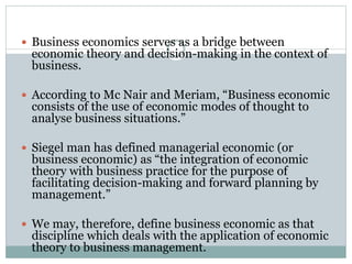  Business economics serves as a bridge between
economic theory and decision-making in the context of
business.
 According to Mc Nair and Meriam, “Business economic
consists of the use of economic modes of thought to
analyse business situations.”
 Siegel man has defined managerial economic (or
business economic) as “the integration of economic
theory with business practice for the purpose of
facilitating decision-making and forward planning by
management.”
 We may, therefore, define business economic as that
discipline which deals with the application of economic
theory to business management.
 