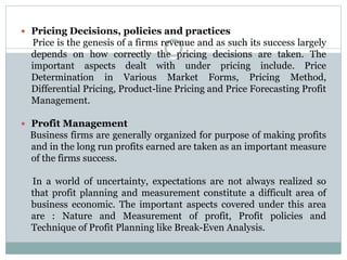  Pricing Decisions, policies and practices
Price is the genesis of a firms revenue and as such its success largely
depends on how correctly the pricing decisions are taken. The
important aspects dealt with under pricing include. Price
Determination in Various Market Forms, Pricing Method,
Differential Pricing, Product-line Pricing and Price Forecasting Profit
Management.
 Profit Management
Business firms are generally organized for purpose of making profits
and in the long run profits earned are taken as an important measure
of the firms success.
In a world of uncertainty, expectations are not always realized so
that profit planning and measurement constitute a difficult area of
business economic. The important aspects covered under this area
are : Nature and Measurement of profit, Profit policies and
Technique of Profit Planning like Break-Even Analysis.
 