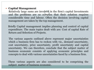  Capital Management
Relatively large sums are involved in the firm’s capital Investments
and the problems are so complex that their solution requires
considerable time and labour. Often the decision involving capital
management are taken by the top management.
Briefly Capital management implies planning and control of capital
expenditure. The main topics dealt with are: Cost of capital Rate of
Return and Selection of Projects.
The various aspects outlined above represent major uncertainties
which a business firm has to reckon with viz., demand uncertainty,
cost uncertainty, price uncertainty, profit uncertainty and capital
uncertainty. We can therefore, conclude that the subject matter of
business economic consists of applying economic principles and
concepts to deal with various uncertainties faced by a business firm.
These various aspects are also considered to be comprising the
subject matter of business economic.
 
