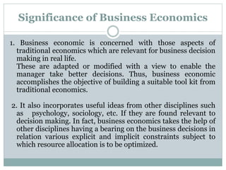 Significance of Business Economics
1. Business economic is concerned with those aspects of
traditional economics which are relevant for business decision
making in real life.
These are adapted or modified with a view to enable the
manager take better decisions. Thus, business economic
accomplishes the objective of building a suitable tool kit from
traditional economics.
2. It also incorporates useful ideas from other disciplines such
as psychology, sociology, etc. If they are found relevant to
decision making. In fact, business economics takes the help of
other disciplines having a bearing on the business decisions in
relation various explicit and implicit constraints subject to
which resource allocation is to be optimized.
 
