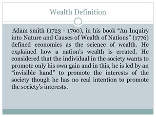 Wealth Definition
Adam smith (1723 - 1790), in his book “An Inquiry
into Nature and Causes of Wealth of Nations” (1776)
defined economics as the science of wealth. He
explained how a nation’s wealth is created. He
considered that the individual in the society wants to
promote only his own gain and in this, he is led by an
“invisible hand” to promote the interests of the
society though he has no real intention to promote
the society’s interests.
 