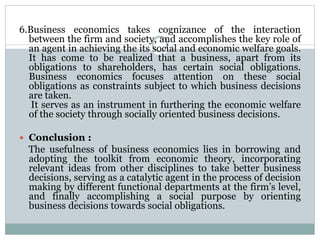 6.Business economics takes cognizance of the interaction
between the firm and society, and accomplishes the key role of
an agent in achieving the its social and economic welfare goals.
It has come to be realized that a business, apart from its
obligations to shareholders, has certain social obligations.
Business economics focuses attention on these social
obligations as constraints subject to which business decisions
are taken.
It serves as an instrument in furthering the economic welfare
of the society through socially oriented business decisions.
 Conclusion :
The usefulness of business economics lies in borrowing and
adopting the toolkit from economic theory, incorporating
relevant ideas from other disciplines to take better business
decisions, serving as a catalytic agent in the process of decision
making by different functional departments at the firm’s level,
and finally accomplishing a social purpose by orienting
business decisions towards social obligations.
 