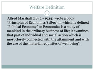 Welfare Definition
Alfred Marshall (1842 - 1924) wrote a book
“Principles of Economics”(1890) in which he defined
“Political Economy” or Economics is a study of
mankind in the ordinary business of life; it examines
that part of individual and social action which is
most closely connected with the attainment and with
the use of the material requisites of well being”.
 