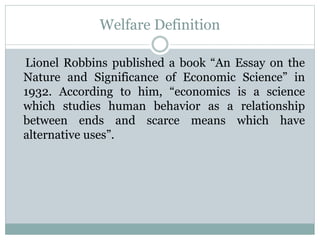 Welfare Definition
Lionel Robbins published a book “An Essay on the
Nature and Significance of Economic Science” in
1932. According to him, “economics is a science
which studies human behavior as a relationship
between ends and scarce means which have
alternative uses”.
 