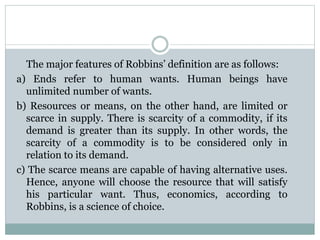 The major features of Robbins’ definition are as follows:
a) Ends refer to human wants. Human beings have
unlimited number of wants.
b) Resources or means, on the other hand, are limited or
scarce in supply. There is scarcity of a commodity, if its
demand is greater than its supply. In other words, the
scarcity of a commodity is to be considered only in
relation to its demand.
c) The scarce means are capable of having alternative uses.
Hence, anyone will choose the resource that will satisfy
his particular want. Thus, economics, according to
Robbins, is a science of choice.
 