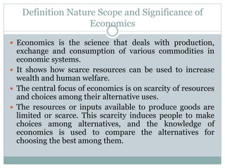 Definition Nature Scope and Significance of
Economics
 Economics is the science that deals with production,
exchange and consumption of various commodities in
economic systems.
 It shows how scarce resources can be used to increase
wealth and human welfare.
 The central focus of economics is on scarcity of resources
and choices among their alternative uses.
 The resources or inputs available to produce goods are
limited or scarce. This scarcity induces people to make
choices among alternatives, and the knowledge of
economics is used to compare the alternatives for
choosing the best among them.
 
