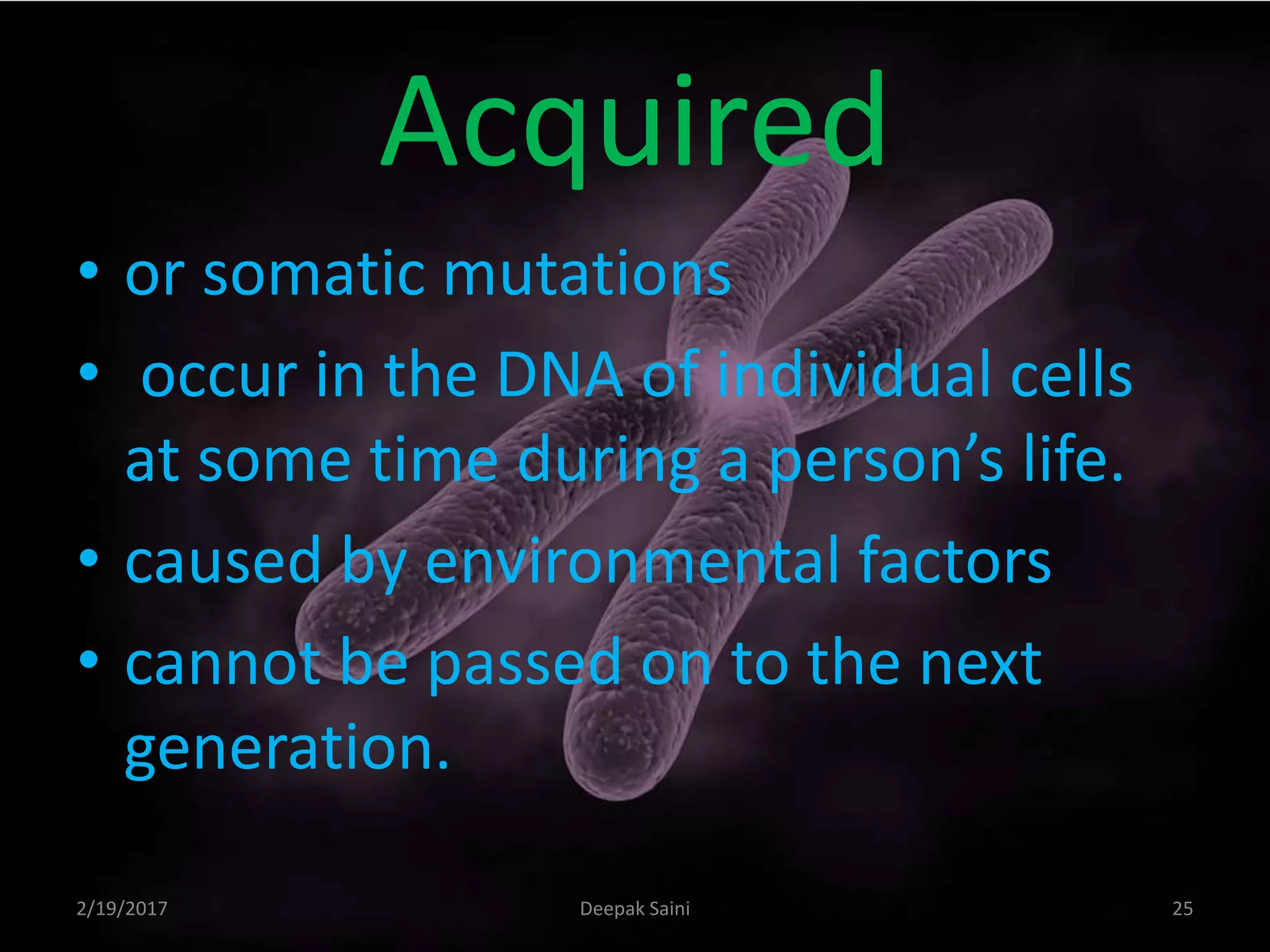 Acquired
• or somatic mutations
• occur in the DNA of individual cells
at some time during a person’s life.
• caused by environmental factors
• cannot be passed on to the next
generation.
2/19/2017 25Deepak Saini
 