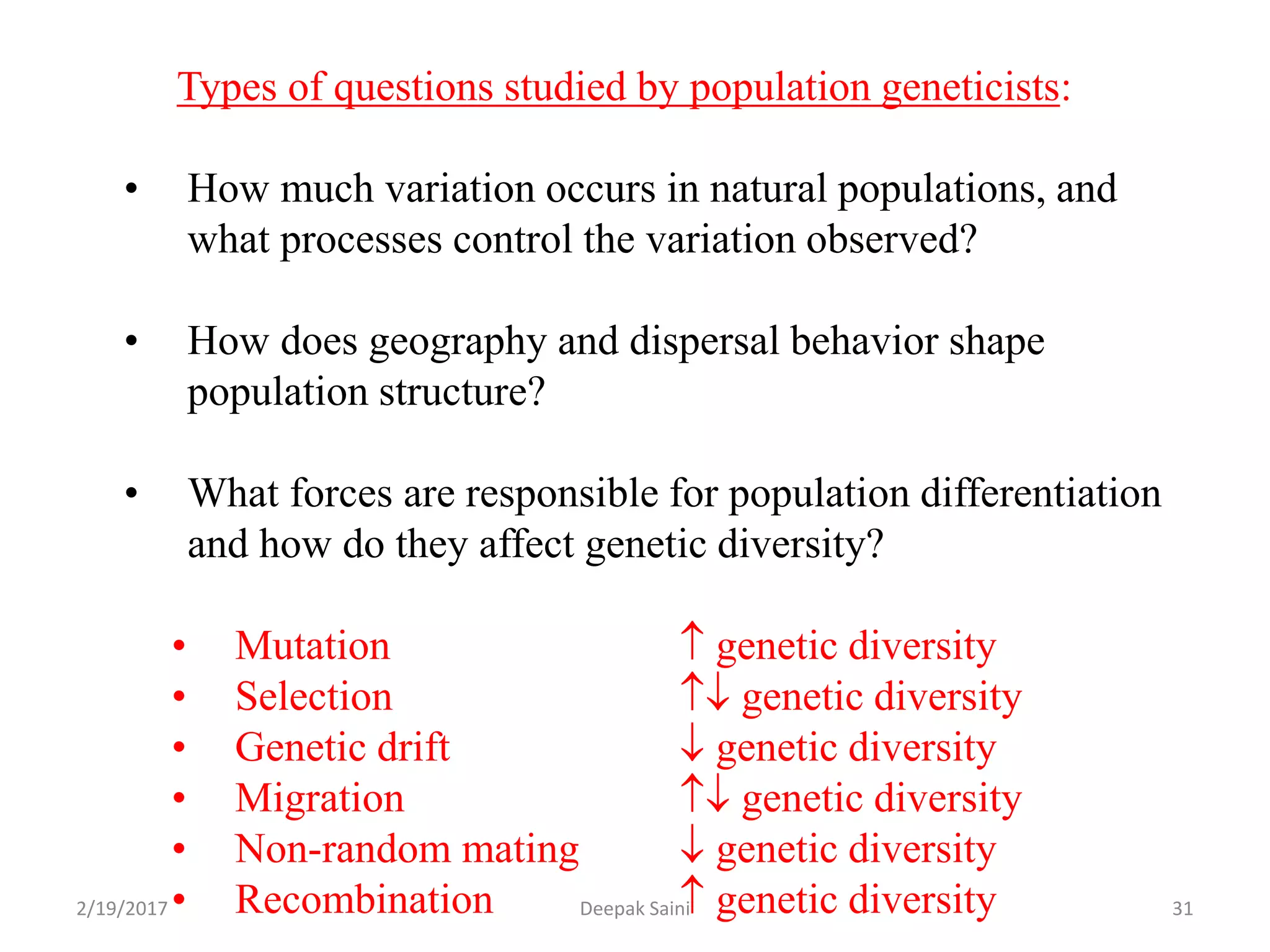Types of questions studied by population geneticists:
• How much variation occurs in natural populations, and
what processes control the variation observed?
• How does geography and dispersal behavior shape
population structure?
• What forces are responsible for population differentiation
and how do they affect genetic diversity?
• Mutation  genetic diversity
• Selection  genetic diversity
• Genetic drift  genetic diversity
• Migration  genetic diversity
• Non-random mating  genetic diversity
• Recombination  genetic diversity2/19/2017 31Deepak Saini
 