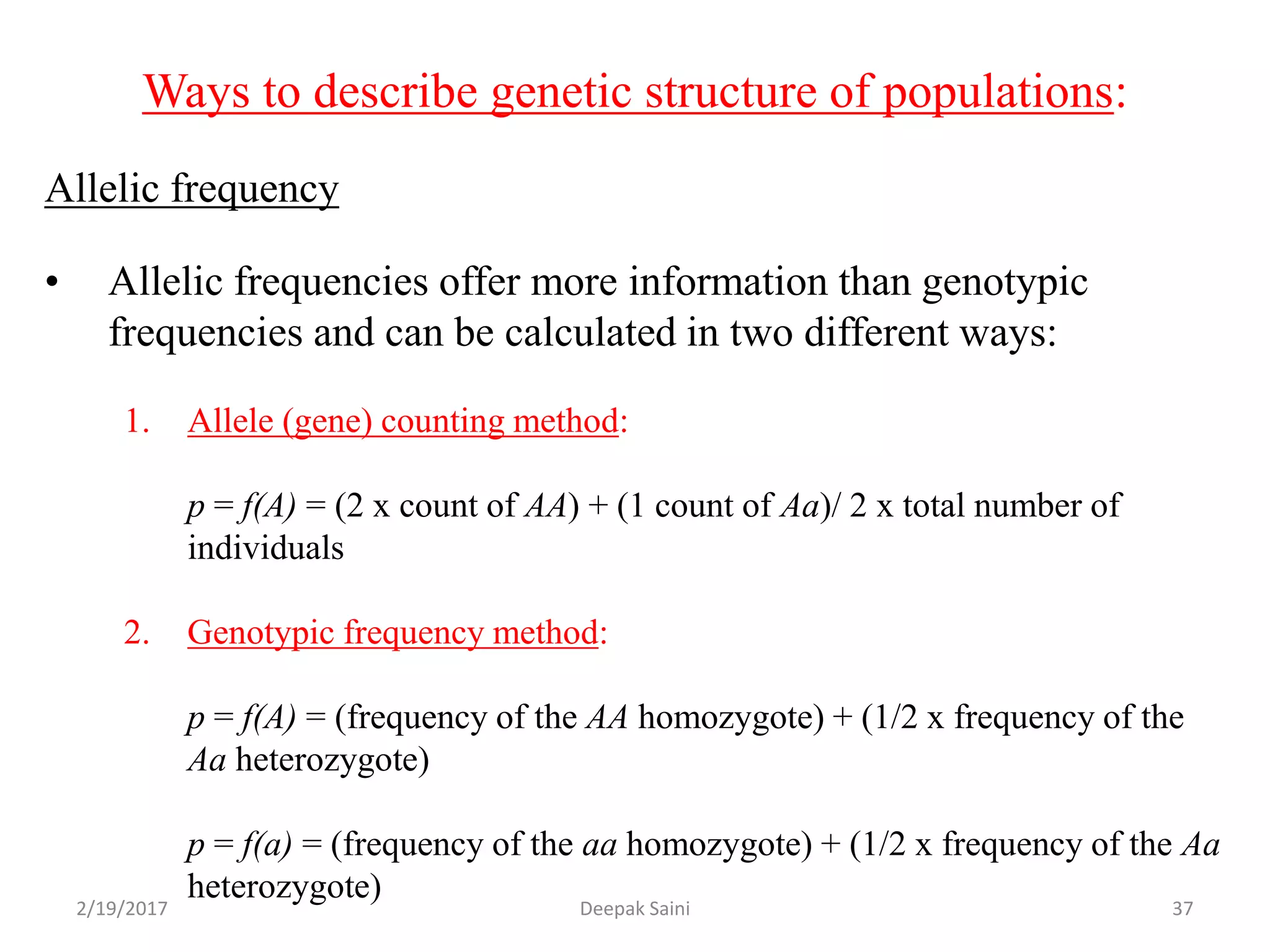 Ways to describe genetic structure of populations:
Allelic frequency
• Allelic frequencies offer more information than genotypic
frequencies and can be calculated in two different ways:
1. Allele (gene) counting method:
p = f(A) = (2 x count of AA) + (1 count of Aa)/ 2 x total number of
individuals
2. Genotypic frequency method:
p = f(A) = (frequency of the AA homozygote) + (1/2 x frequency of the
Aa heterozygote)
p = f(a) = (frequency of the aa homozygote) + (1/2 x frequency of the Aa
heterozygote)
2/19/2017 37Deepak Saini
 