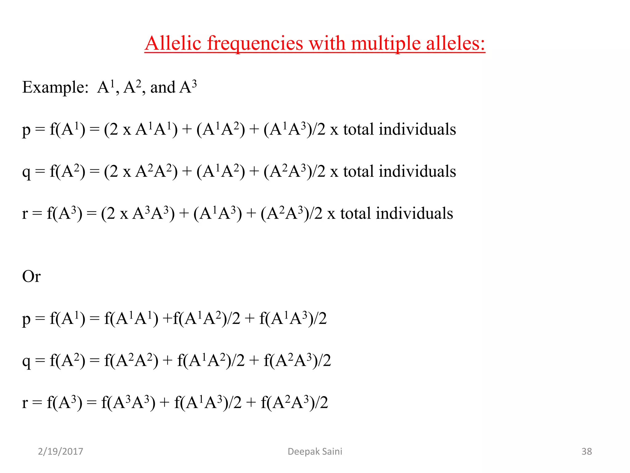 Allelic frequencies with multiple alleles:
Example: A1, A2, and A3
p = f(A1) = (2 x A1A1) + (A1A2) + (A1A3)/2 x total individuals
q = f(A2) = (2 x A2A2) + (A1A2) + (A2A3)/2 x total individuals
r = f(A3) = (2 x A3A3) + (A1A3) + (A2A3)/2 x total individuals
Or
p = f(A1) = f(A1A1) +f(A1A2)/2 + f(A1A3)/2
q = f(A2) = f(A2A2) + f(A1A2)/2 + f(A2A3)/2
r = f(A3) = f(A3A3) + f(A1A3)/2 + f(A2A3)/2
2/19/2017 38Deepak Saini
 