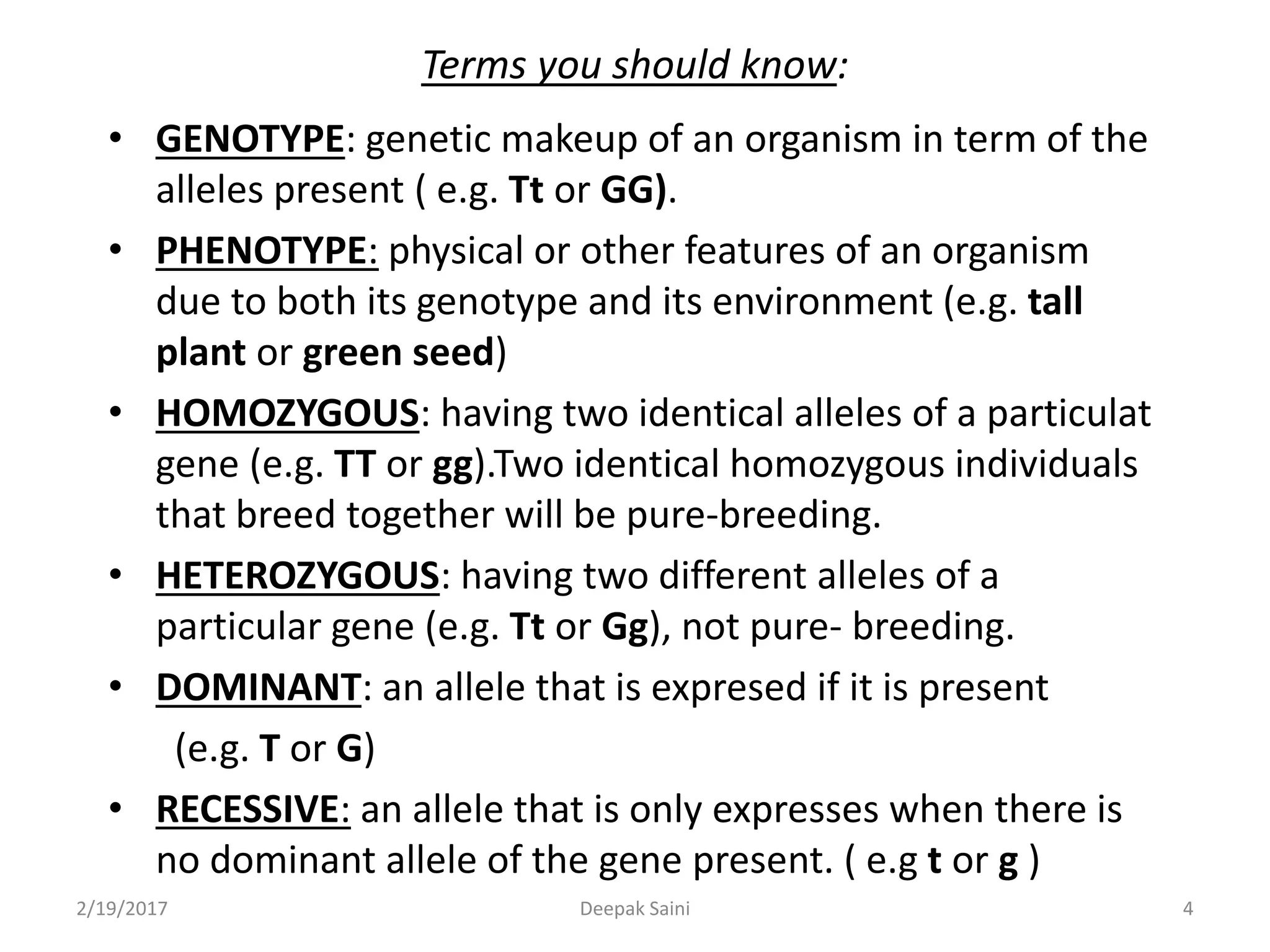 Terms you should know:
• GENOTYPE: genetic makeup of an organism in term of the
alleles present ( e.g. Tt or GG).
• PHENOTYPE: physical or other features of an organism
due to both its genotype and its environment (e.g. tall
plant or green seed)
• HOMOZYGOUS: having two identical alleles of a particulat
gene (e.g. TT or gg).Two identical homozygous individuals
that breed together will be pure-breeding.
• HETEROZYGOUS: having two different alleles of a
particular gene (e.g. Tt or Gg), not pure- breeding.
• DOMINANT: an allele that is expresed if it is present
(e.g. T or G)
• RECESSIVE: an allele that is only expresses when there is
no dominant allele of the gene present. ( e.g t or g )
2/19/2017 4Deepak Saini
 
