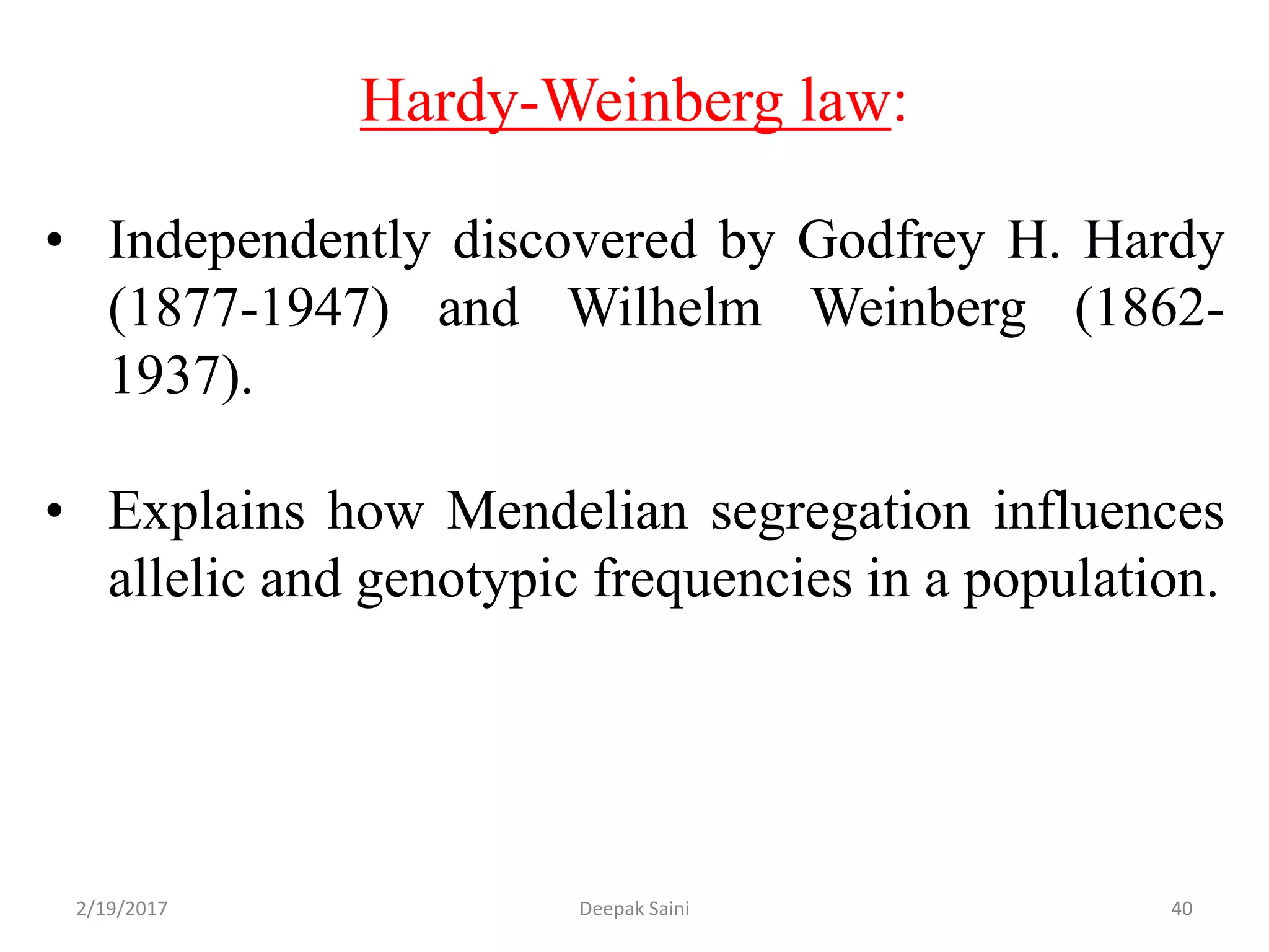 Hardy-Weinberg law:
• Independently discovered by Godfrey H. Hardy
(1877-1947) and Wilhelm Weinberg (1862-
1937).
• Explains how Mendelian segregation influences
allelic and genotypic frequencies in a population.
2/19/2017 40Deepak Saini
 
