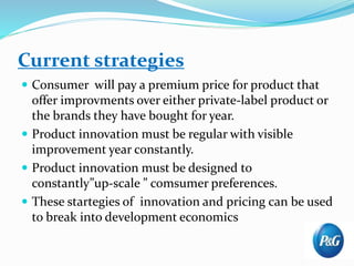 Current strategies
 Consumer will pay a premium price for product that
offer improvments over either private-label product or
the brands they have bought for year.
 Product innovation must be regular with visible
improvement year constantly.
 Product innovation must be designed to
constantly”up-scale ” comsumer preferences.
 These startegies of innovation and pricing can be used
to break into development economics
 