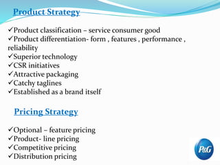 Product Strategy
Product classification – service consumer good
Product differentiation- form , features , performance ,
reliability
Superior technology
CSR initiatives
Attractive packaging
Catchy taglines
Established as a brand itself
Pricing Strategy
Optional – feature pricing
Product- line pricing
Competitive pricing
Distribution pricing
 