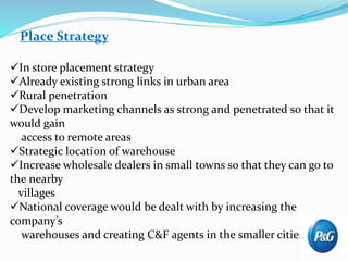 Place Strategy
In store placement strategy
Already existing strong links in urban area
Rural penetration
Develop marketing channels as strong and penetrated so that it
would gain
access to remote areas
Strategic location of warehouse
Increase wholesale dealers in small towns so that they can go to
the nearby
villages
National coverage would be dealt with by increasing the
company’s
warehouses and creating C&F agents in the smaller cities
 