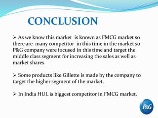  As we know this market is known as FMCG market so
there are many competitor in this time in the market so
P&G company were focused in this time and target the
middle class segment for increasing the sales as well as
market shares
 Some products like Gillette is made by the company to
target the higher segment of the market.
 In India HUL is biggest competitor in FMCG market.
CONCLUSION
 