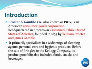 Introduction
 Procter & Gamble Co., also known as P&G, is an
American consumer goods corporation
headquartered in downtown Cincinnati, Ohio, United
States of America, founded in 1837 by William Procter
and James Gamble.
 It primarily specializes in a wide range of cleaning
agents, personal care and hygienic products. Before
the sale of Pringles to the Kellogg Company, its
product portfolio also included foods, snacks and
beverages.
 