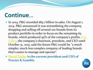 Continue…
 In 2014, P&G recorded $83.1 billion in sales. On August 1,
2014, P&G announced it was streamlining the company,
dropping and selling off around 100 brands from its
product portfolio in order to focus on the remaining 65
brands, which produced 95% of the company's profits. A.G.
Lafley, the company's chairman, president, and CEO until
October 31, 2015, said the future P&G would be "a much
simpler, much less complex company of leading brands
that's easier to manage and operate“.
 David Taylor is the current president and CEO of
Procter & Gamble.
 