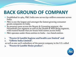 BACK GROUND OF COMPANY
 Established in 1964, P&G India now serves 650 million consumer across
India.
 P&G is one the largest and amongst the fastest growing consumer
goods companies in India.
 Its presence pans across the Beauty & Grooming segment, the
Household care segment as well as the Health & Well Being segment,
with trusted brands that are house hold names across India.
 P&G operates under three entities in India – two listed entities
1. “Procter & Gamble hygiene and health care limited” and
2. “Gillette India Limited”,
as well as one 100% subsidiary of the parent company in the U.S. called
3. “Procter & Gamble Home product”.
 