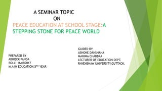 A SEMINAR TOPIC
ON
PEACE EDUCATION AT SCHOOL STAGE:A
STEPPING STONE FOR PEACE WORLD
PREPARED BY
ABHISEK PANDA
ROLL: 16MED017
M.A IN EDUCATION;5TH YEAR
GUIDED BY;
ASHOKE DANSHANA
MAHIMA CHABBRA
LECTURER OF EDUCATION DEPT.
RAVENSHAW UNIVERSITY,CUTTACK.
 