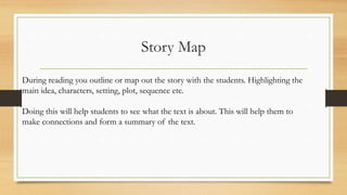 Story Map
During reading you outline or map out the story with the students. Highlighting the
main idea, characters, setting, plot, sequence etc.
Doing this will help students to see what the text is about. This will help them to
make connections and form a summary of the text.
 