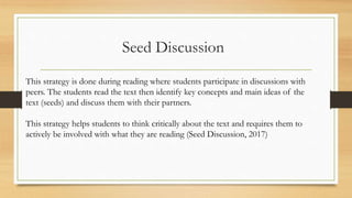 Seed Discussion
This strategy is done during reading where students participate in discussions with
peers. The students read the text then identify key concepts and main ideas of the
text (seeds) and discuss them with their partners.
This strategy helps students to think critically about the text and requires them to
actively be involved with what they are reading (Seed Discussion, 2017)
 