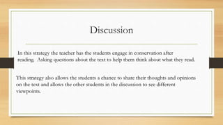 Discussion
In this strategy the teacher has the students engage in conservation after
reading. Asking questions about the text to help them think about what they read.
This strategy also allows the students a chance to share their thoughts and opinions
on the text and allows the other students in the discussion to see different
viewpoints.
 