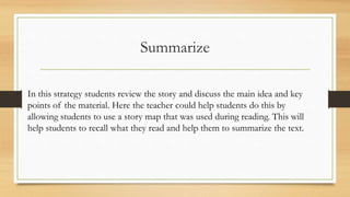 Summarize
In this strategy students review the story and discuss the main idea and key
points of the material. Here the teacher could help students do this by
allowing students to use a story map that was used during reading. This will
help students to recall what they read and help them to summarize the text.
 