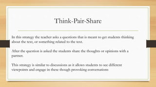 Think-Pair-Share
In this strategy the teacher asks a questions that is meant to get students thinking
about the text, or something related to the text.
After the question is asked the students share the thoughts or opinions with a
partner.
This strategy is similar to discussions as it allows students to see different
viewpoints and engage in these though provoking conversations
 