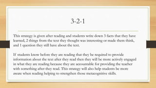 3-2-1
This strategy is given after reading and students write down 3 facts that they have
learned, 2 things from the text they thought was interesting or made them think,
and 1 question they still have about the text.
If students know before they are reading that they be required to provide
information about the text after they read then they will be more actively engaged
in what they are reading because they are accountable for providing the teacher
with something after they read. This strategy will also help students be more
aware when reading helping to strengthen those metacognitive skills.
 