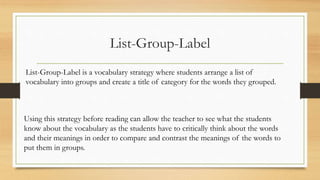 List-Group-Label
List-Group-Label is a vocabulary strategy where students arrange a list of
vocabulary into groups and create a title of category for the words they grouped.
Using this strategy before reading can allow the teacher to see what the students
know about the vocabulary as the students have to critically think about the words
and their meanings in order to compare and contrast the meanings of the words to
put them in groups.
 