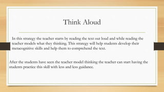 Think Aloud
In this strategy the teacher starts by reading the text out loud and while reading the
teacher models what they thinking. This strategy will help students develop their
metacognitive skills and help them to comprehend the text.
After the students have seen the teacher model thinking the teacher can start having the
students practice this skill with less and less guidance.
 