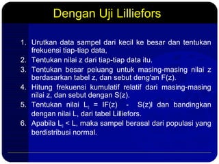 Dengan Uji Lilliefors
1. Urutkan data sampel dari kecil ke besar dan tentukan
frekuensi tiap-tiap data,
2. Tentukan nilai z dari tiap-tiap data itu.
3. Tentukan besar peiuang untuk masing-masing nilai z
berdasarkan tabel z, dan sebut deng'an F(z).
4. Hitung frekuensi kumulatif relatif dari masing-masing
nilai z, dan sebut dengan S(z).
5. Tentukan nilai L0 = IF(z) - S(z)l dan bandingkan
dengan nilai L, dari tabel Lilliefors.
6. Apabila L0 < L, maka sampel berasal dari populasi yang
berdistribusi normal.
 