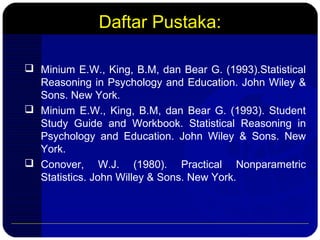 Daftar Pustaka:
 Minium E.W., King, B.M, dan Bear G. (1993).Statistical
Reasoning in Psychology and Education. John Wiley &
Sons. New York.
 Minium E.W., King, B.M, dan Bear G. (1993). Student
Study Guide and Workbook. Statistical Reasoning in
Psychology and Education. John Wiley & Sons. New
York.
 Conover, W.J. (1980). Practical Nonparametric
Statistics. John Willey & Sons. New York.
 