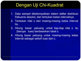 Dengan Uji Chi-Kuadrat
1. Data sampel dikelompokkan dalam daftar distribusi
frekuensi absolut, dan tentukan batas intervalnya.
2. Tentukan nilai z dari masing-masing batas interval
itu.
3. Hitung besar peluang untuk tiap-tiap nilai z itu
(berupa luas) berdasarkan tabel z.
4. Hitung besar peluang untuk masing-masing kelas
interval sebagai selisih luas dari c.
 