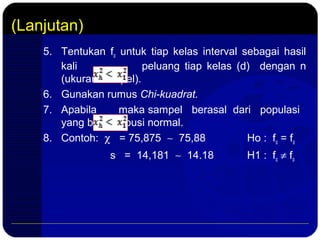 (Lanjutan)
5. Tentukan fo untuk tiap kelas interval sebagai hasil
kali peluang tiap kelas (d) dengan n
(ukuran sampel).
6. Gunakan rumus Chi-kuadrat.
7. Apabila maka sampel berasal dari populasi
yang berdistribusi normal.
8. Contoh: χ = 75,875 ∼ 75,88 Ho : fo = fo
s = 14,181 ∼ 14.18 H1 : fo ≠ fo
 