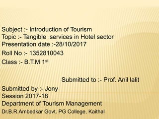 Subject :- Introduction of Tourism
Topic :- Tangible services in Hotel sector
Presentation date :-28/10/2017
Roll No :- 1352810043
Class :- B.T.M 1st
Submitted to :- Prof. Anil lalit
Submitted by :- Jony
Session 2017-18
Department of Tourism Management
Dr.B.R.Ambedkar Govt. PG College, Kaithal
 