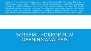 SCREAM - HORROR FILM
OPENING ANALYSIS
Scream is a horror film with the sub genre of a slasher flick, directed by Wes Craven. The budget of
the film being made at 14 to 15 million and the box office gross being 175 million. The film has been
credited to revitalising the horror genre in the 1990's after the decline in the 1980's. The film had
gained cult status as it went on to become financially and critical acclaim, becoming the highest-
grossing slasher film in the US. I have chosen to analyse the opening of this film because I believe
that It is one of the best openings to a film. It sets up the threat within the film before anything else.
 