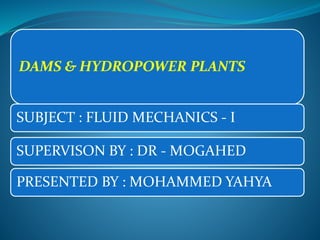 DAMS & HYDROPOWER PLANTS
SUBJECT : FLUID MECHANICS - I
SUPERVISON BY : DR - MOGAHED
PRESENTED BY : MOHAMMED YAHYA
 