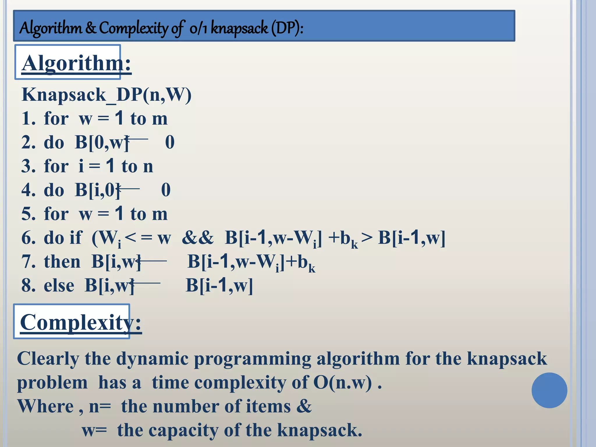 Algorithm& Complexityof 0/1 knapsack (DP):
Algorithm:
Knapsack_DP(n,W)
1. for w = 1 to m
2. do B[0,w] 0
3. for i = 1 to n
4. do B[i,0] 0
5. for w = 1 to m
6. do if (Wi < = w && B[i-1,w-Wi] +bk > B[i-1,w]
7. then B[i,w] B[i-1,w-Wi]+bk
8. else B[i,w] B[i-1,w]
Complexity:
Clearly the dynamic programming algorithm for the knapsack
problem has a time complexity of O(n.w) .
Where , n= the number of items &
w= the capacity of the knapsack.
 