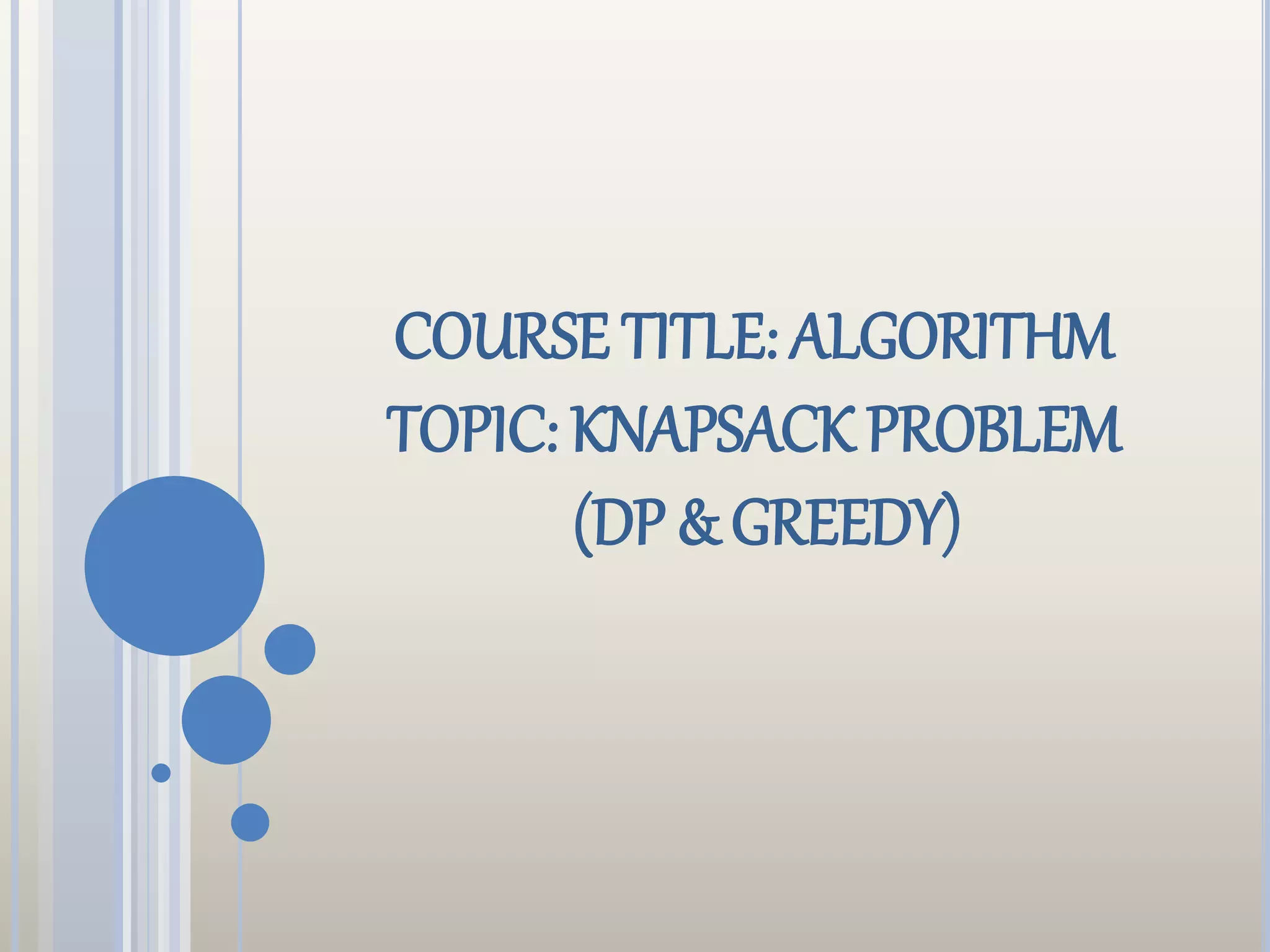 COURSE TITLE: ALGORITHM
TOPIC: KNAPSACK PROBLEM
(DP & GREEDY)
 