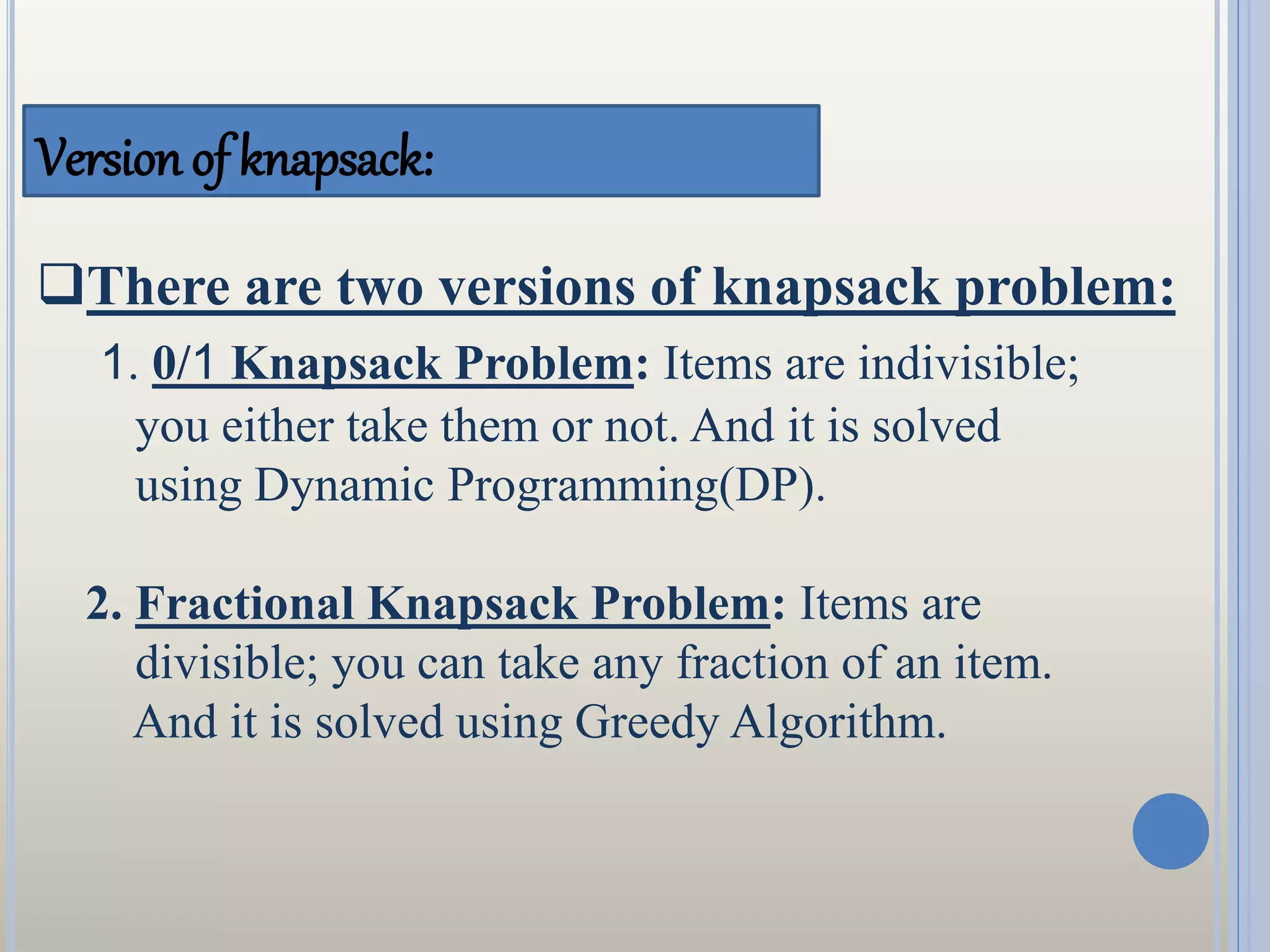 Version of knapsack:
There are two versions of knapsack problem:
1. 0/1 Knapsack Problem: Items are indivisible;
you either take them or not. And it is solved
using Dynamic Programming(DP).
2. Fractional Knapsack Problem: Items are
divisible; you can take any fraction of an item.
And it is solved using Greedy Algorithm.
 