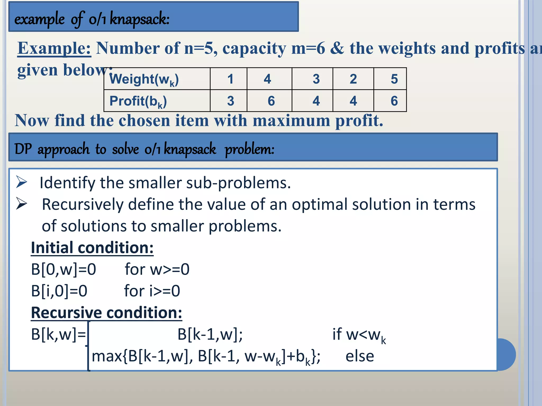 example of 0/1 knapsack:
DP approach to solve 0/1 knapsack problem:
 Identify the smaller sub-problems.
 Recursively define the value of an optimal solution in terms
of solutions to smaller problems.
Initial condition:
B[0,w]=0 for w>=0
B[i,0]=0 for i>=0
Recursive condition:
B[k,w]= B[k-1,w]; if w<wk
max{B[k-1,w], B[k-1, w-wk]+bk}; else
Example: Number of n=5, capacity m=6 & the weights and profits ar
given below:Weight(wk) 1 4 3 2 5
Profit(bk) 3 6 4 4 6
Now find the chosen item with maximum profit.
 
