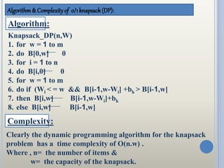 Algorithm& Complexityof 0/1 knapsack (DP):
Algorithm:
Knapsack_DP(n,W)
1. for w = 1 to m
2. do B[0,w] 0
3. for i = 1 to n
4. do B[i,0] 0
5. for w = 1 to m
6. do if (Wi < = w && B[i-1,w-Wi] +bk > B[i-1,w]
7. then B[i,w] B[i-1,w-Wi]+bk
8. else B[i,w] B[i-1,w]
Complexity:
Clearly the dynamic programming algorithm for the knapsack
problem has a time complexity of O(n.w) .
Where , n= the number of items &
w= the capacity of the knapsack.
 