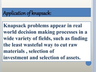 Application of knapsack:
Knapsack problems appear in real
world decision making processes in a
wide variety of fields, such as finding
the least wasteful way to cut raw
materials , selection of
investment and selection of assets.
 