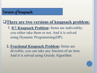 Version of knapsack:
There are two versions of knapsack problem:
1. 0/1 Knapsack Problem: Items are indivisible;
you either take them or not. And it is solved
using Dynamic Programming(DP).
2. Fractional Knapsack Problem: Items are
divisible; you can take any fraction of an item.
And it is solved using Greedy Algorithm.
 
